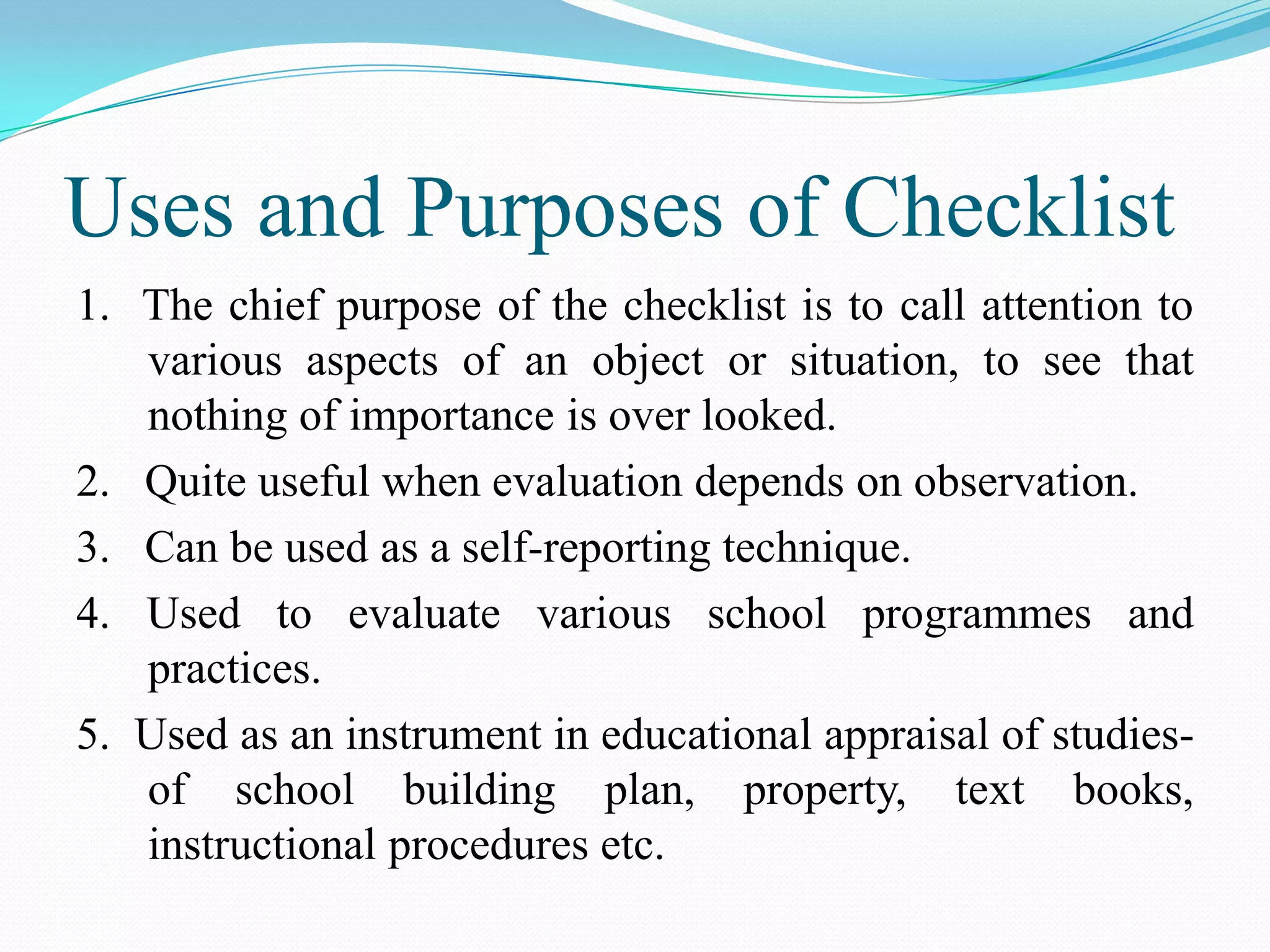 Uses and Purposes of Checklist
1. The chief purpose of the checklist is to call attention to
various aspects of an object or situation, to see that
nothing of importance is over looked.
2. Quite useful when evaluation depends on observation.
3. Can be used as a self-reporting technique.
4. Used to evaluate various school programmes and
practices.
5. Used as an instrument in educational appraisal of studies-
of school building plan, property, text books,
instructional procedures etc.
 