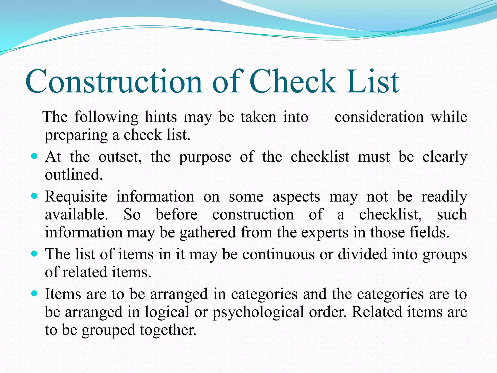 Construction of Check List
The following hints may be taken into consideration while
preparing a check list.
 At the outset, the purpose of the checklist must be clearly
outlined.
 Requisite information on some aspects may not be readily
available. So before construction of a checklist, such
information may be gathered from the experts in those fields.
 The list of items in it may be continuous or divided into groups
of related items.
 Items are to be arranged in categories and the categories are to
be arranged in logical or psychological order. Related items are
to be grouped together.
 