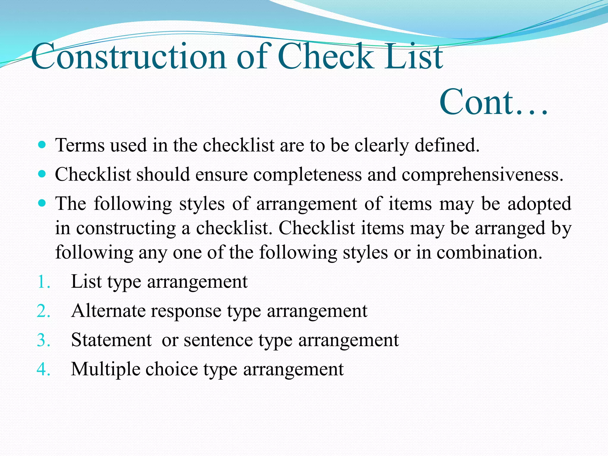 Construction of Check List
Cont…
 Terms used in the checklist are to be clearly defined.
 Checklist should ensure completeness and comprehensiveness.
 The following styles of arrangement of items may be adopted
in constructing a checklist. Checklist items may be arranged by
following any one of the following styles or in combination.
1. List type arrangement
2. Alternate response type arrangement
3. Statement or sentence type arrangement
4. Multiple choice type arrangement
 