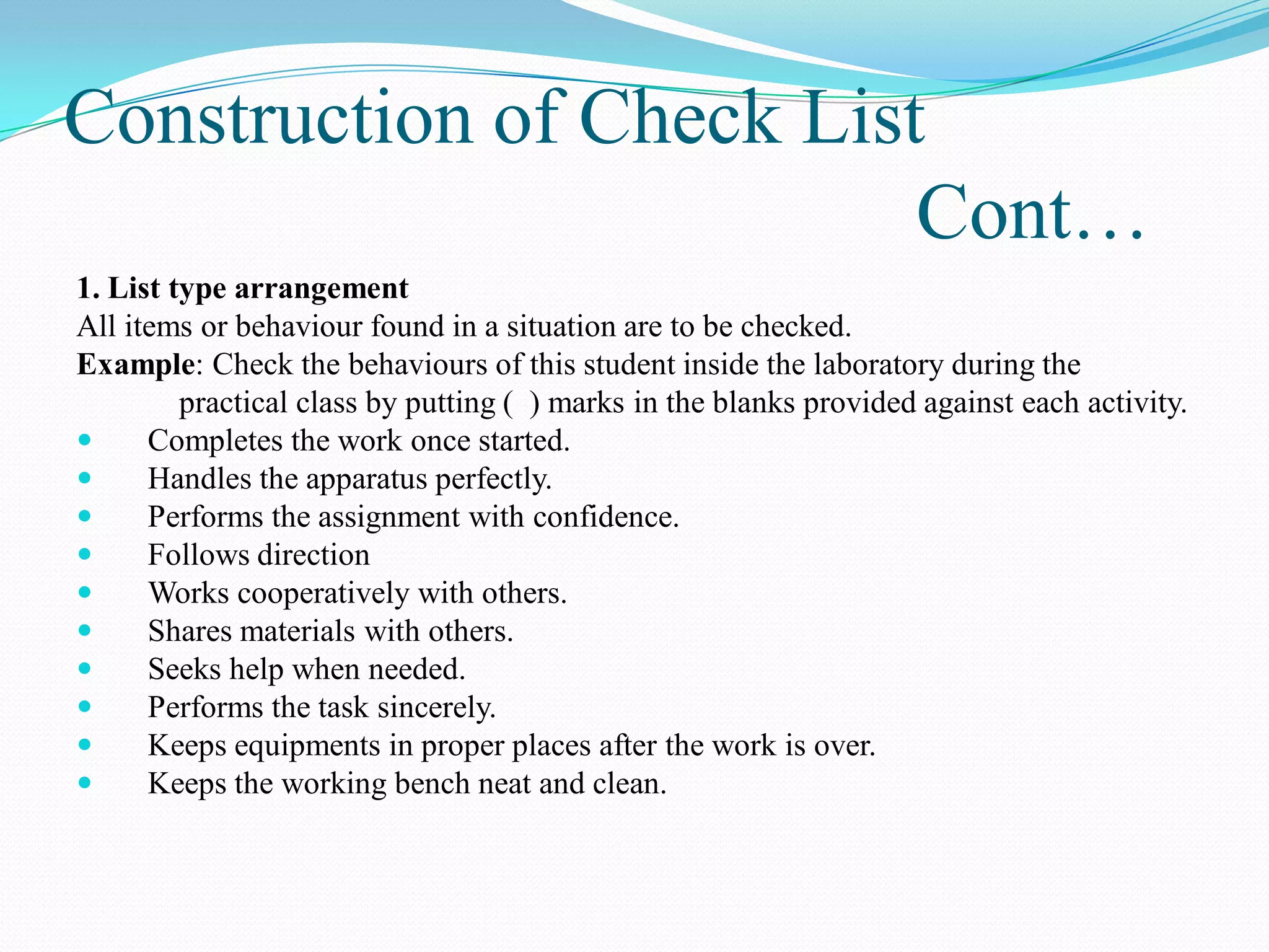 Construction of Check List
Cont…
1. List type arrangement
All items or behaviour found in a situation are to be checked.
Example: Check the behaviours of this student inside the laboratory during the
practical class by putting ( ) marks in the blanks provided against each activity.
 Completes the work once started.
 Handles the apparatus perfectly.
 Performs the assignment with confidence.
 Follows direction
 Works cooperatively with others.
 Shares materials with others.
 Seeks help when needed.
 Performs the task sincerely.
 Keeps equipments in proper places after the work is over.
 Keeps the working bench neat and clean.
 