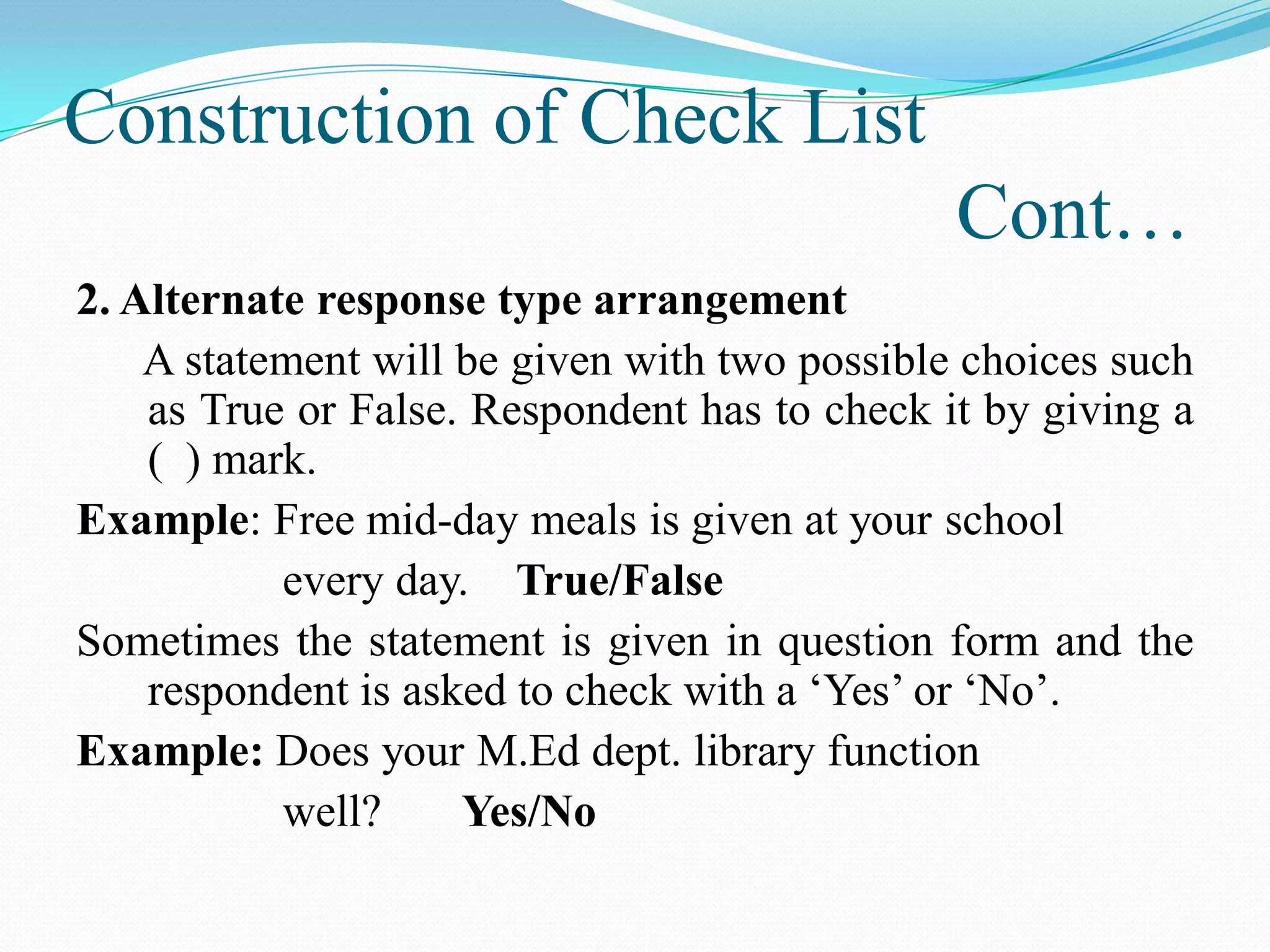 Construction of Check List
Cont…
2. Alternate response type arrangement
A statement will be given with two possible choices such
as True or False. Respondent has to check it by giving a
( ) mark.
Example: Free mid-day meals is given at your school
every day. True/False
Sometimes the statement is given in question form and the
respondent is asked to check with a ‘Yes’ or ‘No’.
Example: Does your M.Ed dept. library function
well? Yes/No
 