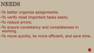 NEEDS
To better organize assignments.
To verify most important tasks easily.
To reduce errors.
To ensure consistency and completeness in
working.
To move quickly, be more efficient, and save time.
 