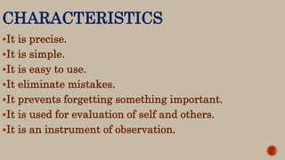 CHARACTERISTICS
It is precise.
It is simple.
It is easy to use.
It eliminate mistakes.
It prevents forgetting something important.
It is used for evaluation of self and others.
It is an instrument of observation.
 