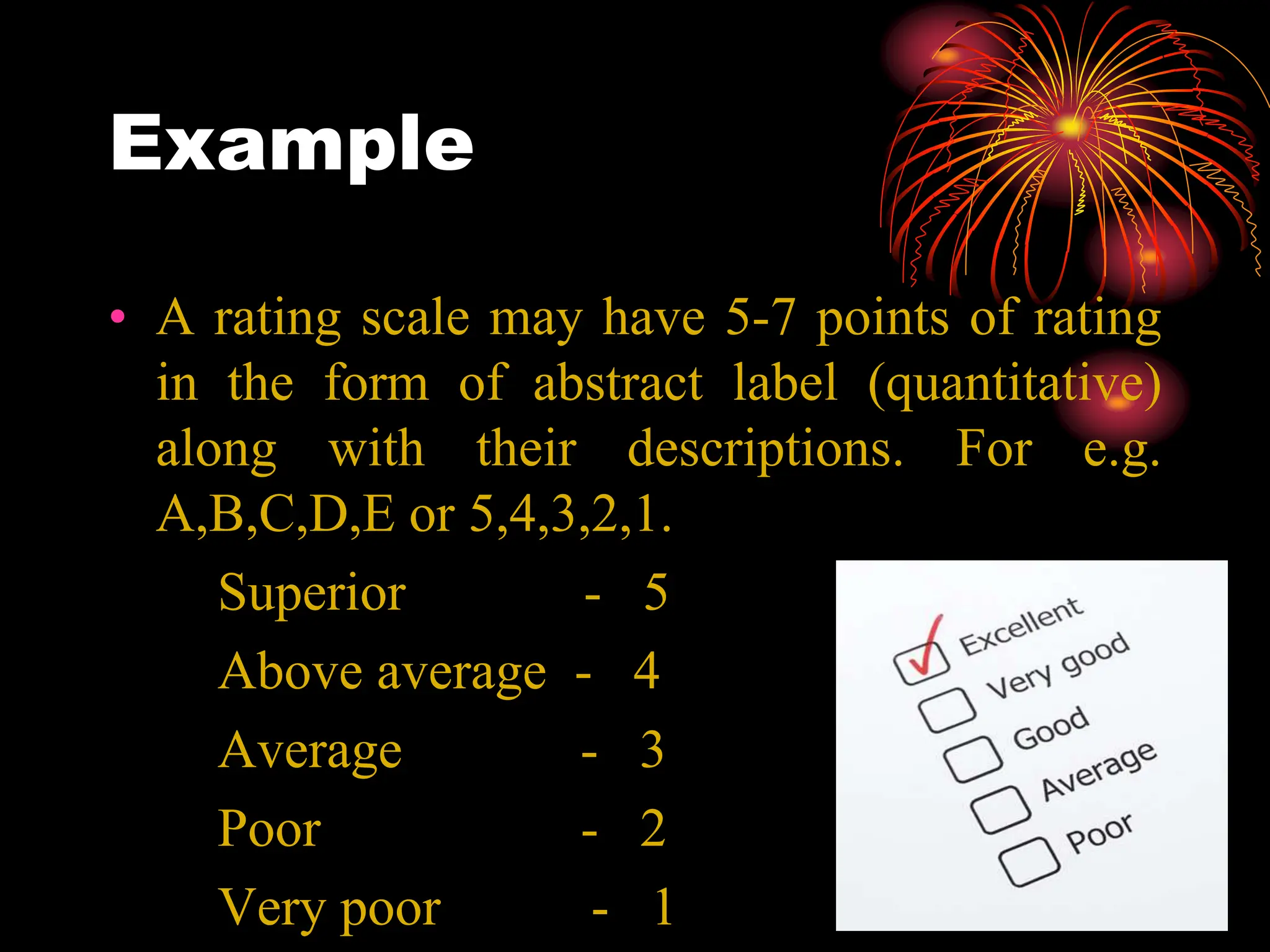 Example
• A rating scale may have 5-7 points of rating
in the form of abstract label (quantitative)
along with their descriptions. For e.g.
A,B,C,D,E or 5,4,3,2,1.
Superior - 5
Above average - 4
Average - 3
Poor - 2
Very poor - 1
 