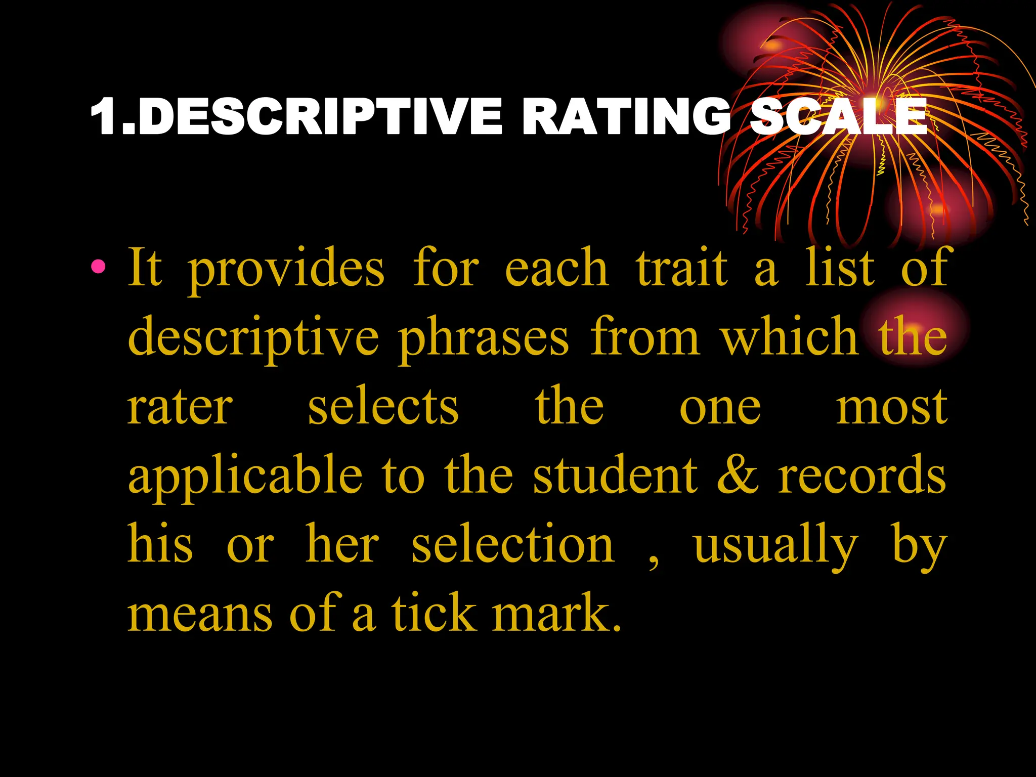 1.DESCRIPTIVE RATING SCALE
• It provides for each trait a list of
descriptive phrases from which the
rater selects the one most
applicable to the student & records
his or her selection , usually by
means of a tick mark.
 