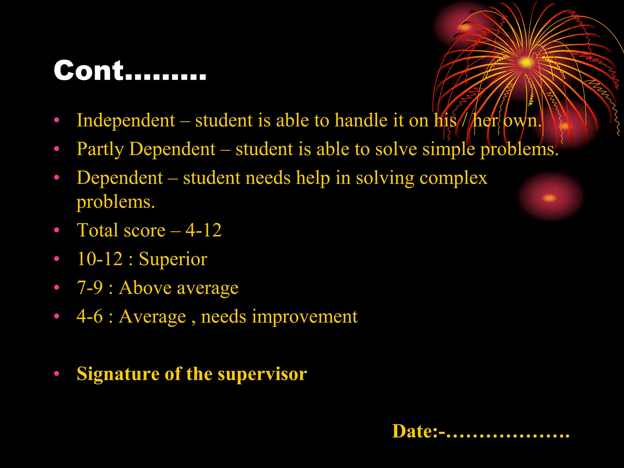 Cont………
• Independent – student is able to handle it on his / her own.
• Partly Dependent – student is able to solve simple problems.
• Dependent – student needs help in solving complex
problems.
• Total score – 4-12
• 10-12 : Superior
• 7-9 : Above average
• 4-6 : Average , needs improvement
• Signature of the supervisor
Date:-……………….
 