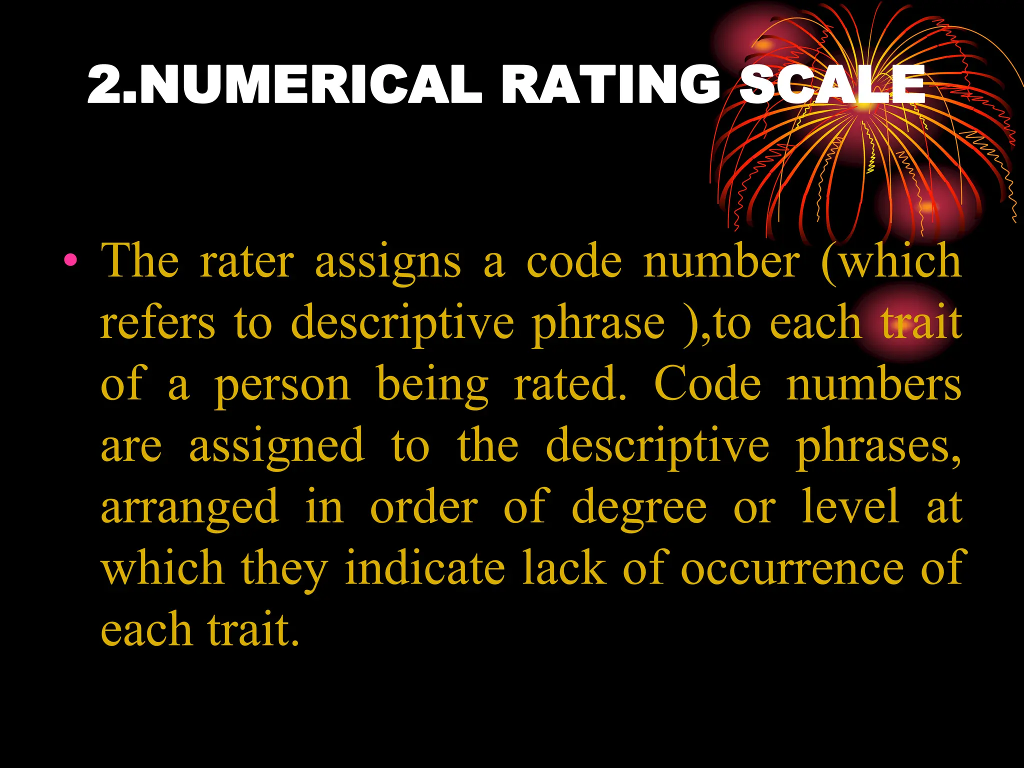 2.NUMERICAL RATING SCALE
• The rater assigns a code number (which
refers to descriptive phrase ),to each trait
of a person being rated. Code numbers
are assigned to the descriptive phrases,
arranged in order of degree or level at
which they indicate lack of occurrence of
each trait.
 