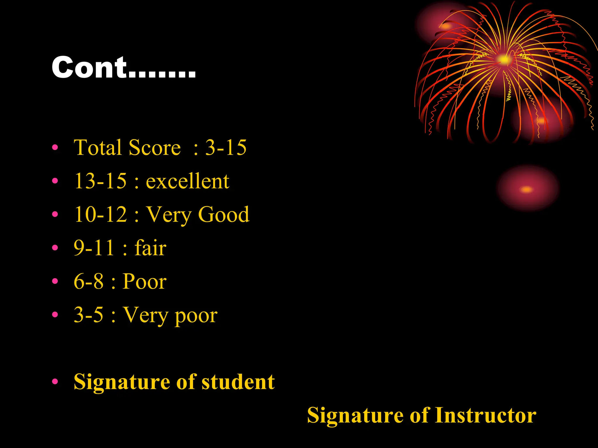 Cont…….
• Total Score : 3-15
• 13-15 : excellent
• 10-12 : Very Good
• 9-11 : fair
• 6-8 : Poor
• 3-5 : Very poor
• Signature of student
Signature of Instructor
 