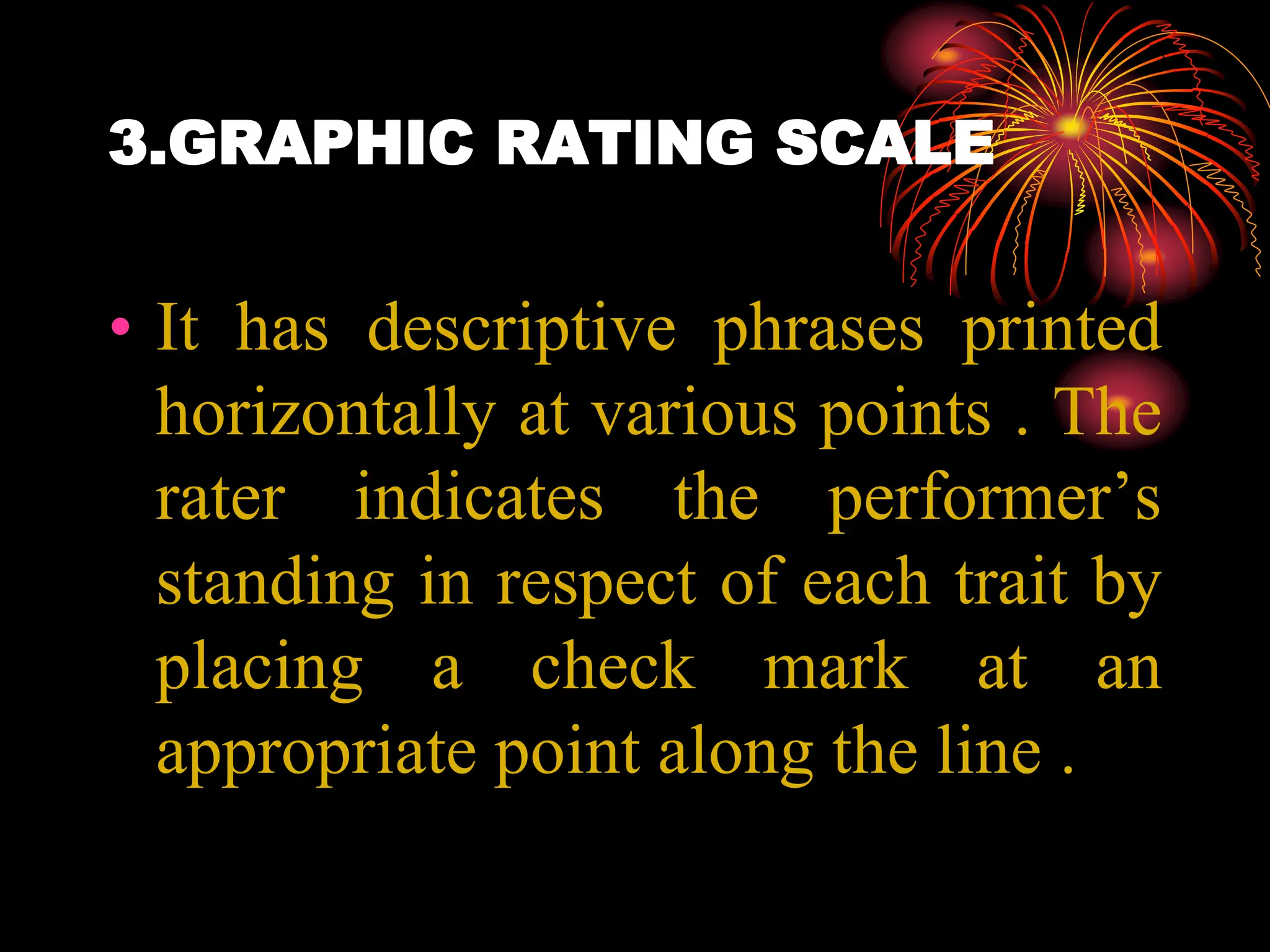 3.GRAPHIC RATING SCALE
• It has descriptive phrases printed
horizontally at various points . The
rater indicates the performer’s
standing in respect of each trait by
placing a check mark at an
appropriate point along the line .
 