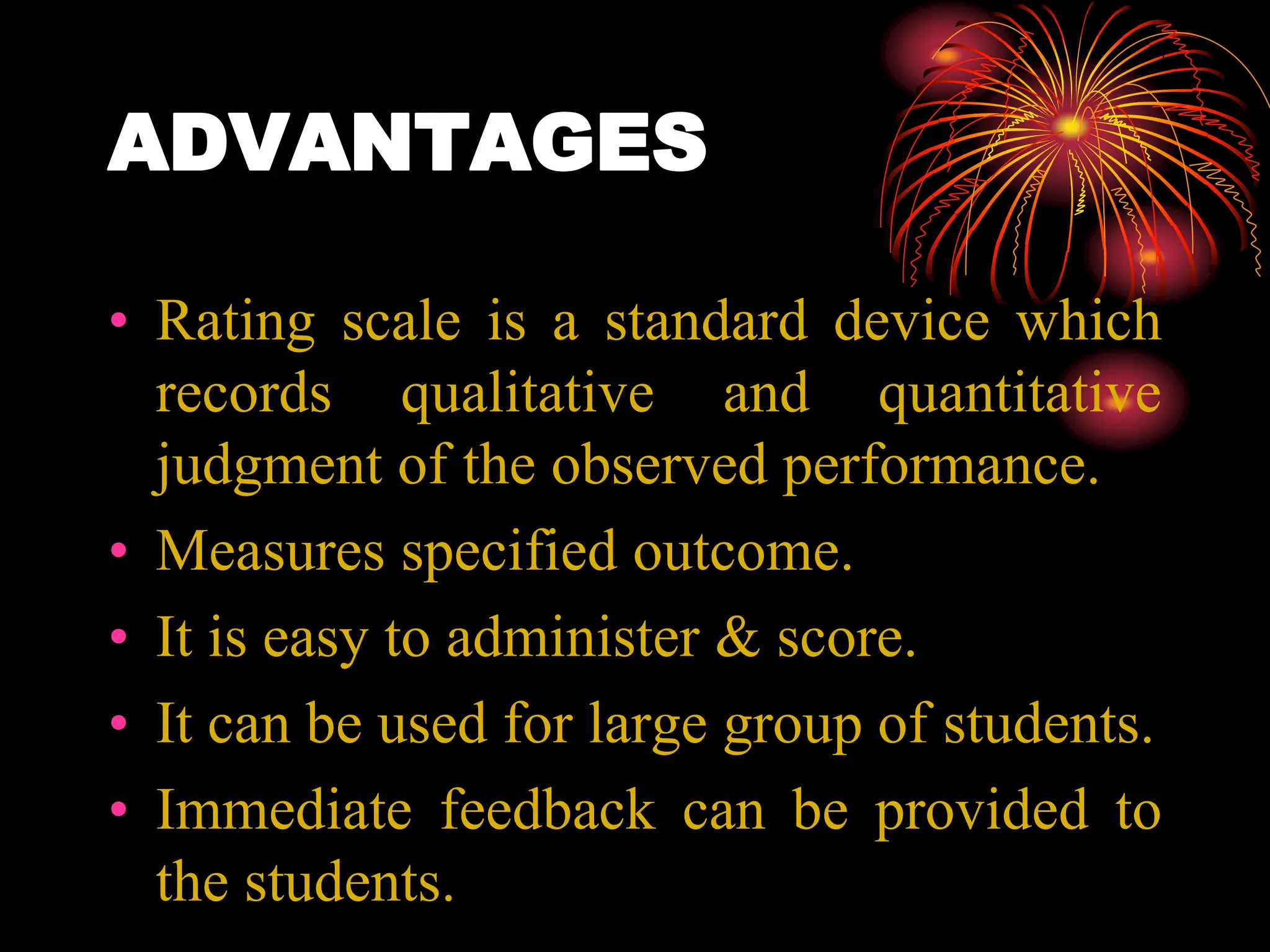 ADVANTAGES
• Rating scale is a standard device which
records qualitative and quantitative
judgment of the observed performance.
• Measures specified outcome.
• It is easy to administer & score.
• It can be used for large group of students.
• Immediate feedback can be provided to
the students.
 