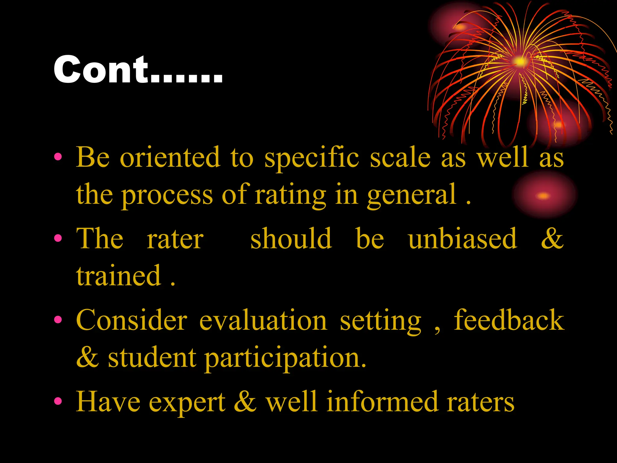 Cont……
• Be oriented to specific scale as well as
the process of rating in general .
• The rater should be unbiased &
trained .
• Consider evaluation setting , feedback
& student participation.
• Have expert & well informed raters
 