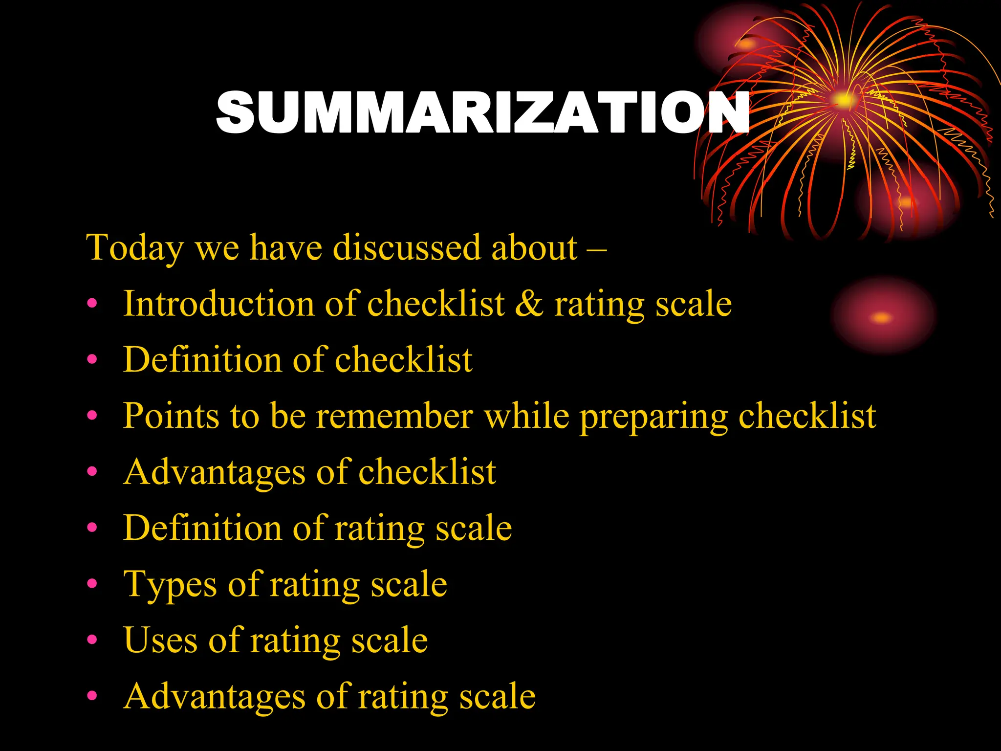 SUMMARIZATION
Today we have discussed about –
• Introduction of checklist & rating scale
• Definition of checklist
• Points to be remember while preparing checklist
• Advantages of checklist
• Definition of rating scale
• Types of rating scale
• Uses of rating scale
• Advantages of rating scale
 