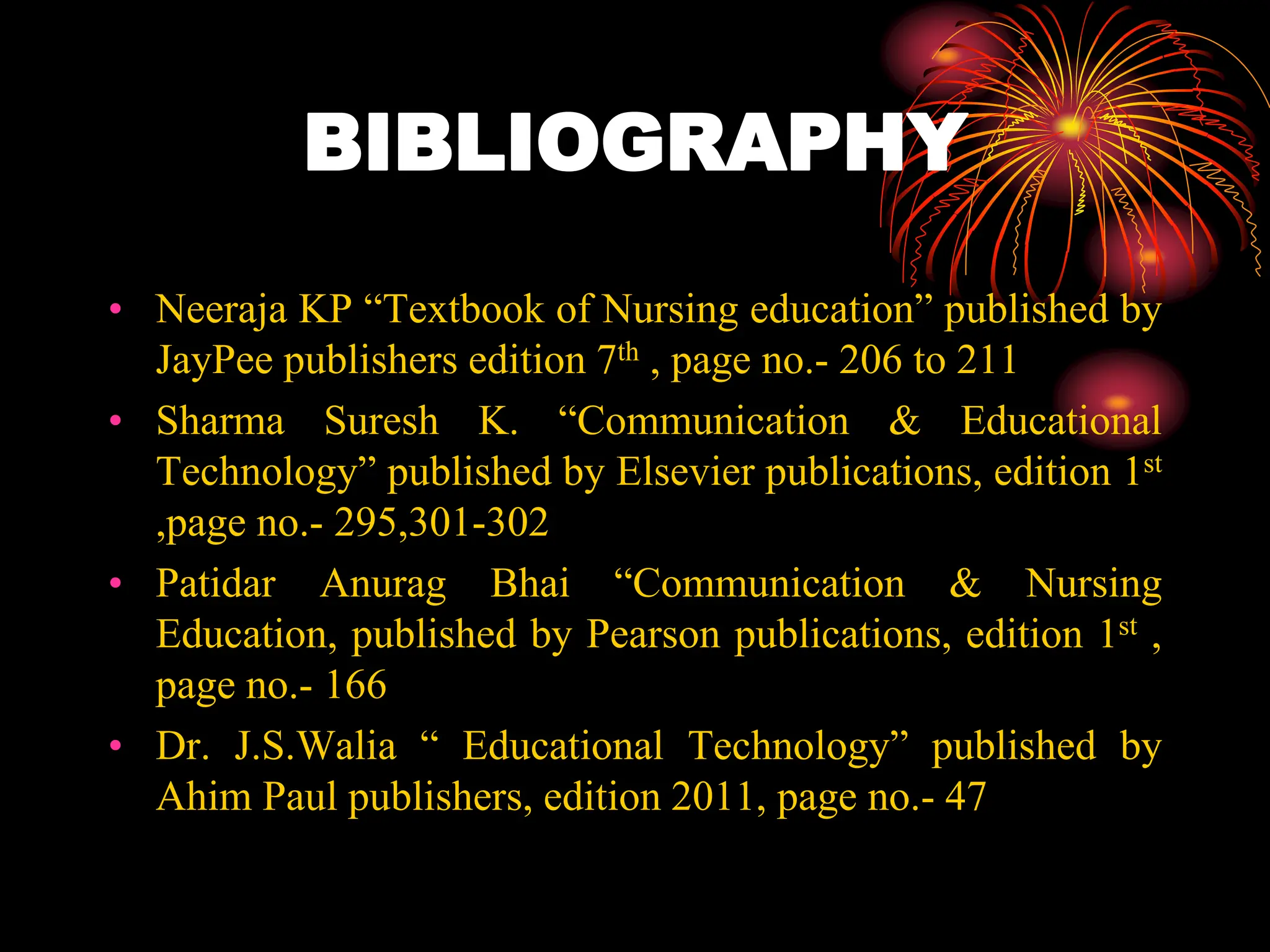 BIBLIOGRAPHY
• Neeraja KP “Textbook of Nursing education” published by
JayPee publishers edition 7th , page no.- 206 to 211
• Sharma Suresh K. “Communication & Educational
Technology” published by Elsevier publications, edition 1st
,page no.- 295,301-302
• Patidar Anurag Bhai “Communication & Nursing
Education, published by Pearson publications, edition 1st ,
page no.- 166
• Dr. J.S.Walia “ Educational Technology” published by
Ahim Paul publishers, edition 2011, page no.- 47
 