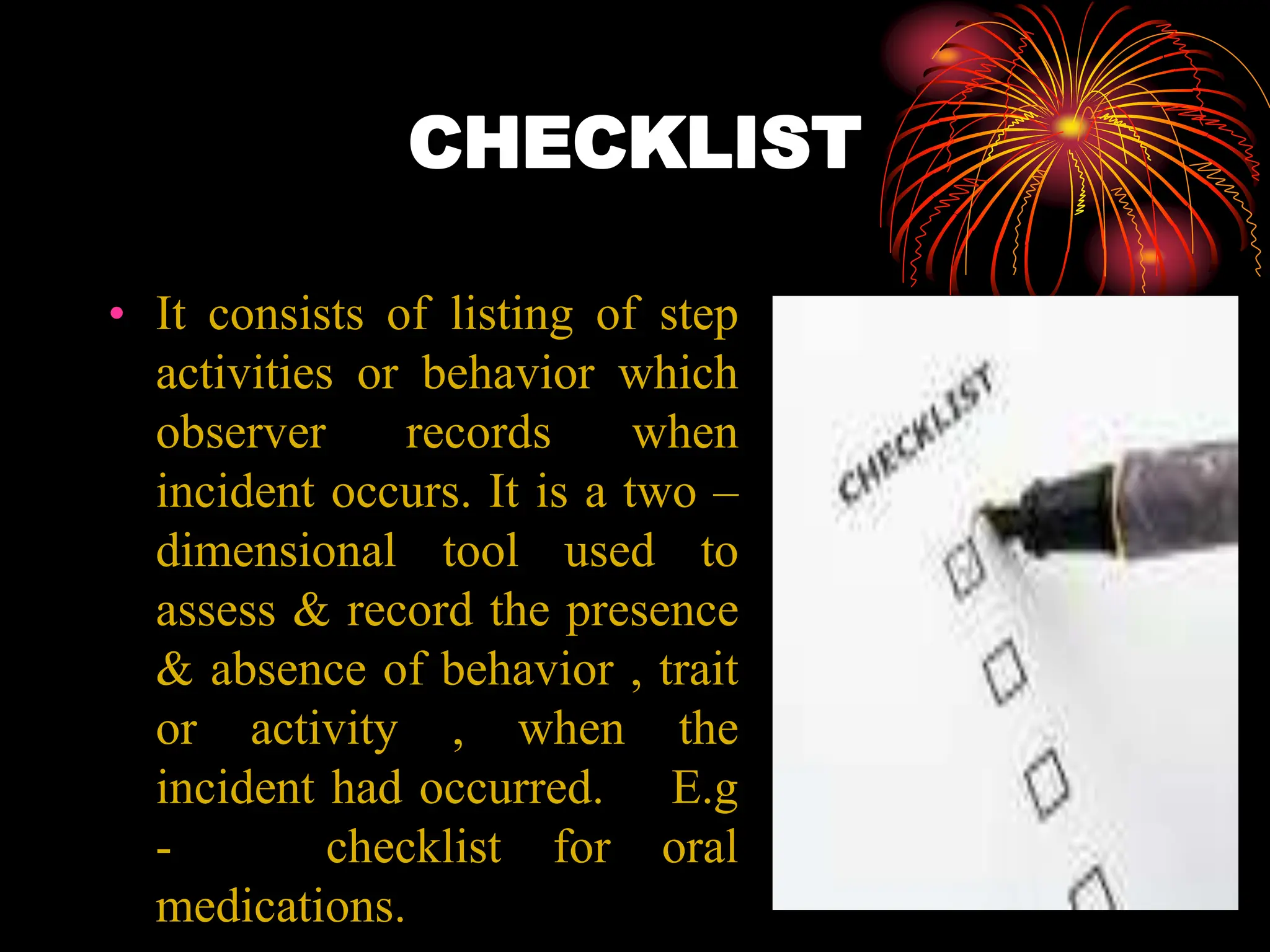 CHECKLIST
• It consists of listing of step
activities or behavior which
observer records when
incident occurs. It is a two –
dimensional tool used to
assess & record the presence
& absence of behavior , trait
or activity , when the
incident had occurred. E.g
- checklist for oral
medications.
 