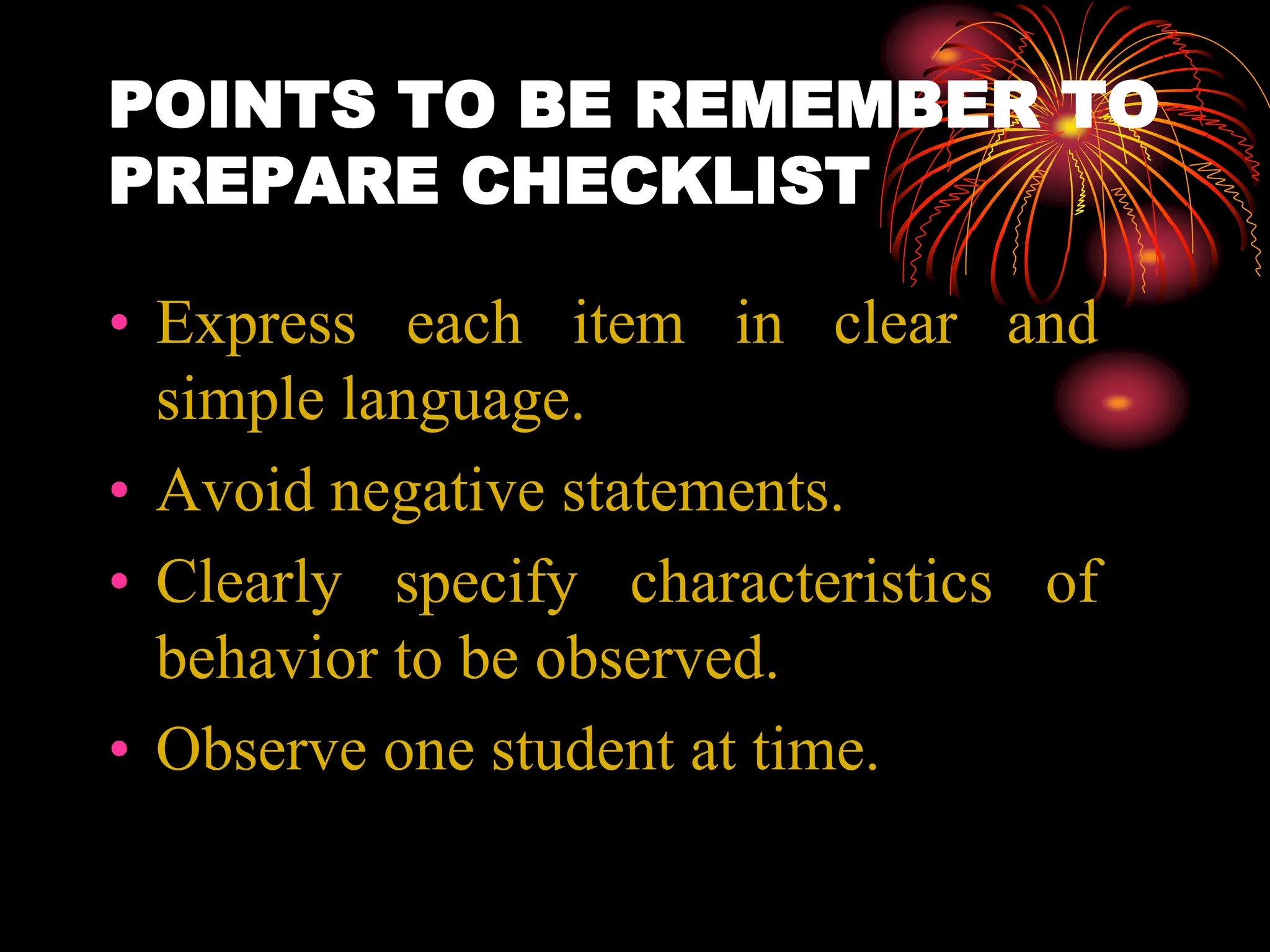 POINTS TO BE REMEMBER TO
PREPARE CHECKLIST
• Express each item in clear and
simple language.
• Avoid negative statements.
• Clearly specify characteristics of
behavior to be observed.
• Observe one student at time.
 