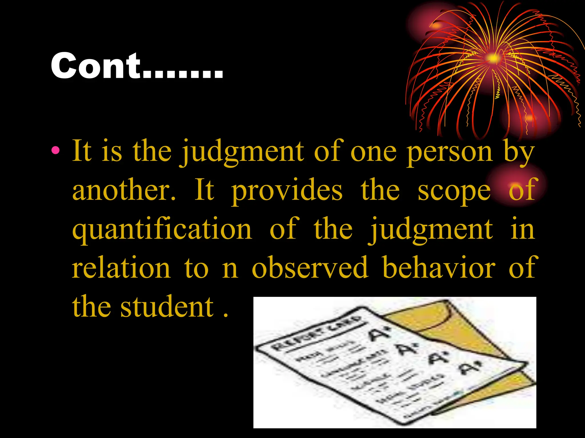 Cont…….
• It is the judgment of one person by
another. It provides the scope of
quantification of the judgment in
relation to n observed behavior of
the student .
 