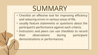 SUMMARY
• Checklist an effective tool for improving efficiency
and reducing errors in various areas of life.
• usually feature statements or questions about the
participant’s performance against each criteria.
• Instructors and peers can use checklists to record
their observations during participant
demonstrations or performances.
 