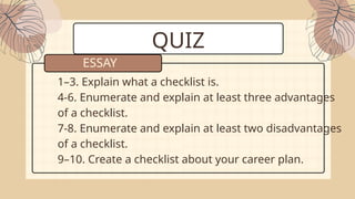 QUIZ
1–3. Explain what a checklist is.
4-6. Enumerate and explain at least three advantages
of a checklist.
7-8. Enumerate and explain at least two disadvantages
of a checklist.
9–10. Create a checklist about your career plan.
ESSAY
 