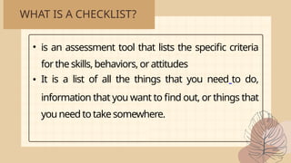 WHAT IS A CHECKLIST?
• is an assessment tool that lists the specific criteria
fortheskills,behaviors,orattitudes
• It is a list of all the things that you need to do,
information that you want to find out, or things that
you need totakesomewhere.
 