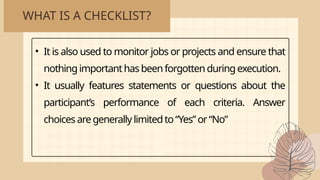 WHAT IS A CHECKLIST?
• It is also used to monitor jobs or projects and ensure that
nothingimportanthasbeenforgotten duringexecution.
• It usually features statements or questions about the
participant’s performance of each criteria. Answer
choicesaregenerally limitedto “Yes”or “No”
 