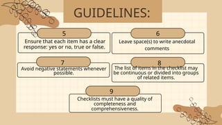 GUIDELINES:
Ensure that each item has a clear
response: yes or no, true or false.
5
Leave space(s) to write anecdotal
comments
Avoid negative statements whenever
possible.
The list of items in the checklist may
be continuous or divided into groups
of related items.
6
7 8
Checklists must have a quality of
completeness and
comprehensiveness.
9
 