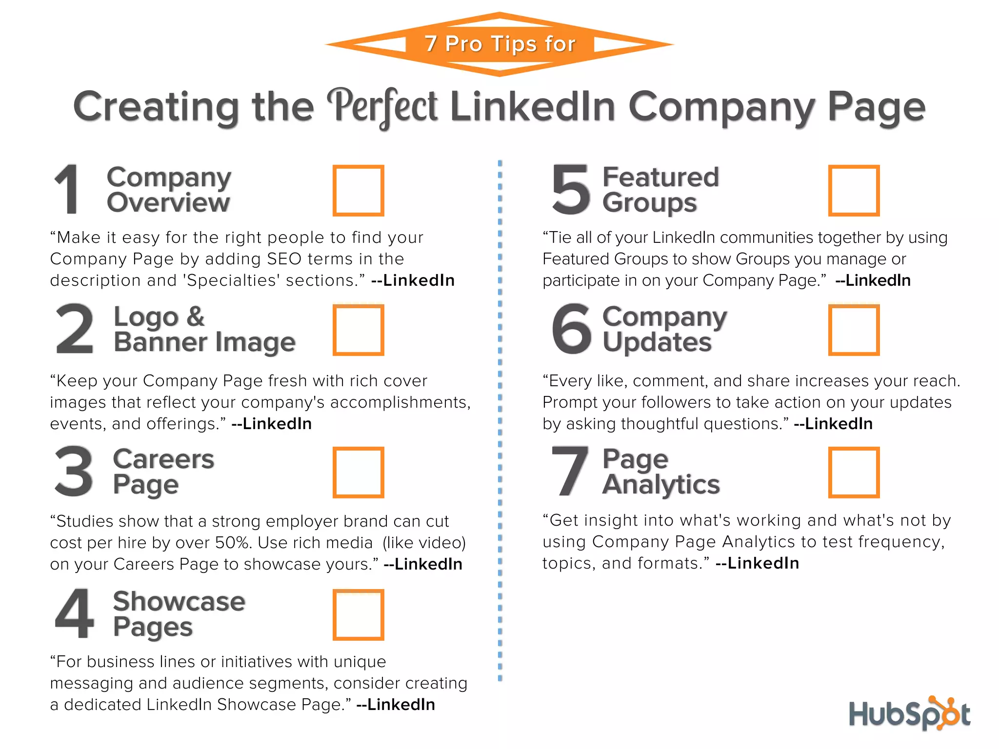7 Pro Tips for
Creating the Perfect LinkedIn Company Page
Company
1 Overview
“Make it easy for the right people to find your
Company Page by adding SEO terms in the
description and 'Specialties' sections.” --LinkedIn
Logo &
2 Banner Image
“Keep your Company Page fresh with rich cover
images that reflect your company's accomplishments,
events, and offerings.” --LinkedIn
Careers
3 Page
“Studies show that a strong employer brand can cut
cost per hire by over 50%. Use rich media (like video)
on your Careers Page to showcase yours.” --LinkedIn
Showcase
4 Pages
“For business lines or initiatives with unique
messaging and audience segments, consider creating
a dedicated LinkedIn Showcase Page.” --LinkedIn
Featured
5Groups
“Tie all of your LinkedIn communities together by using
Featured Groups to show Groups you manage or
participate in on your Company Page.” --LinkedIn
Company
6Updates
“Every like, comment, and share increases your reach.
Prompt your followers to take action on your updates
by asking thoughtful questions.” --LinkedIn
Page
7 Analytics
“Get insight into what's working and what's not by
using Company Page Analytics to test frequency,
topics, and formats.” --LinkedIn