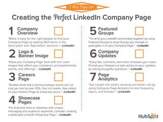 7 Pro Tips for 
Creating the Perfect LinkedIn Company Page 
Company 
1 Overview 
“Make it easy for the right people to find your 
Company Page by adding SEO terms in the 
description and 'Specialties' sections.” --LinkedIn 
Logo & 
2 Banner Image 
“Keep your Company Page fresh with rich cover 
images that reflect your company's accomplishments, 
events, and offerings.” --LinkedIn 
Careers 
3 Page 
“Studies show that a strong employer brand can cut 
cost per hire by over 50%. Use rich media (like video) 
on your Careers Page to showcase yours.” --LinkedIn 
Showcase 
4 Pages 
“For business lines or initiatives with unique 
messaging and audience segments, consider creating 
a dedicated LinkedIn Showcase Page.” --LinkedIn 
Featured 
5Groups 
“Tie all of your LinkedIn communities together by using 
Featured Groups to show Groups you manage or 
participate in on your Company Page.” --LinkedIn 
Company 
6Updates 
“Every like, comment, and share increases your reach. 
Prompt your followers to take action on your updates 
by asking thoughtful questions.” --LinkedIn 
Page 
7 Analytics 
“Get insight into what's working and what's not by 
using Company Page Analytics to test frequency, 
topics, and formats.” --LinkedIn 
