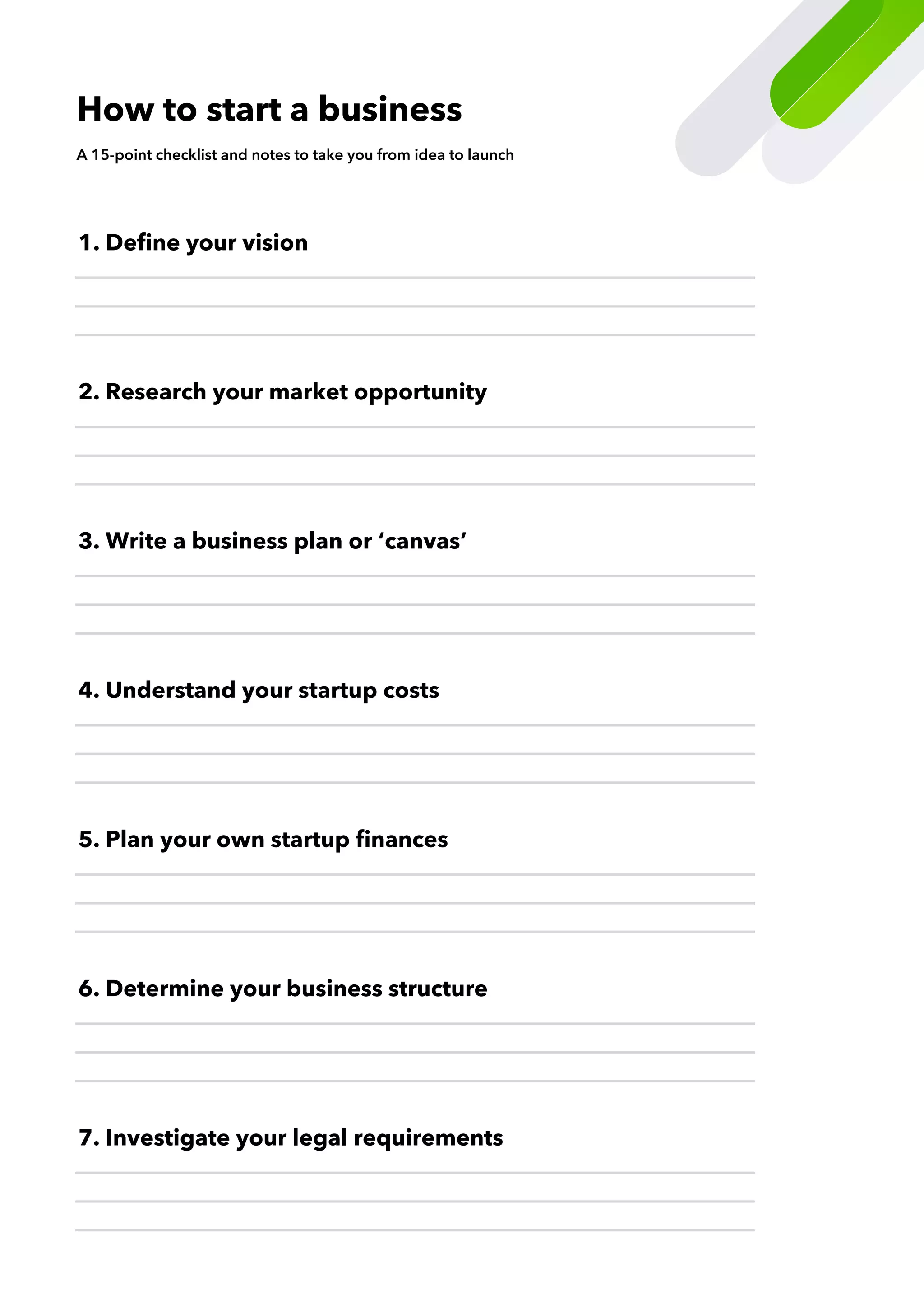 6. Determine your business structure
7. Investigate your legal requirements
5. Plan your own startup finances
4. Understand your startup costs
2. Research your market opportunity
3. Write a business plan or ‘canvas’
1. Define your vision
How to start a business
A 15-point checklist and notes to take you from idea to launch