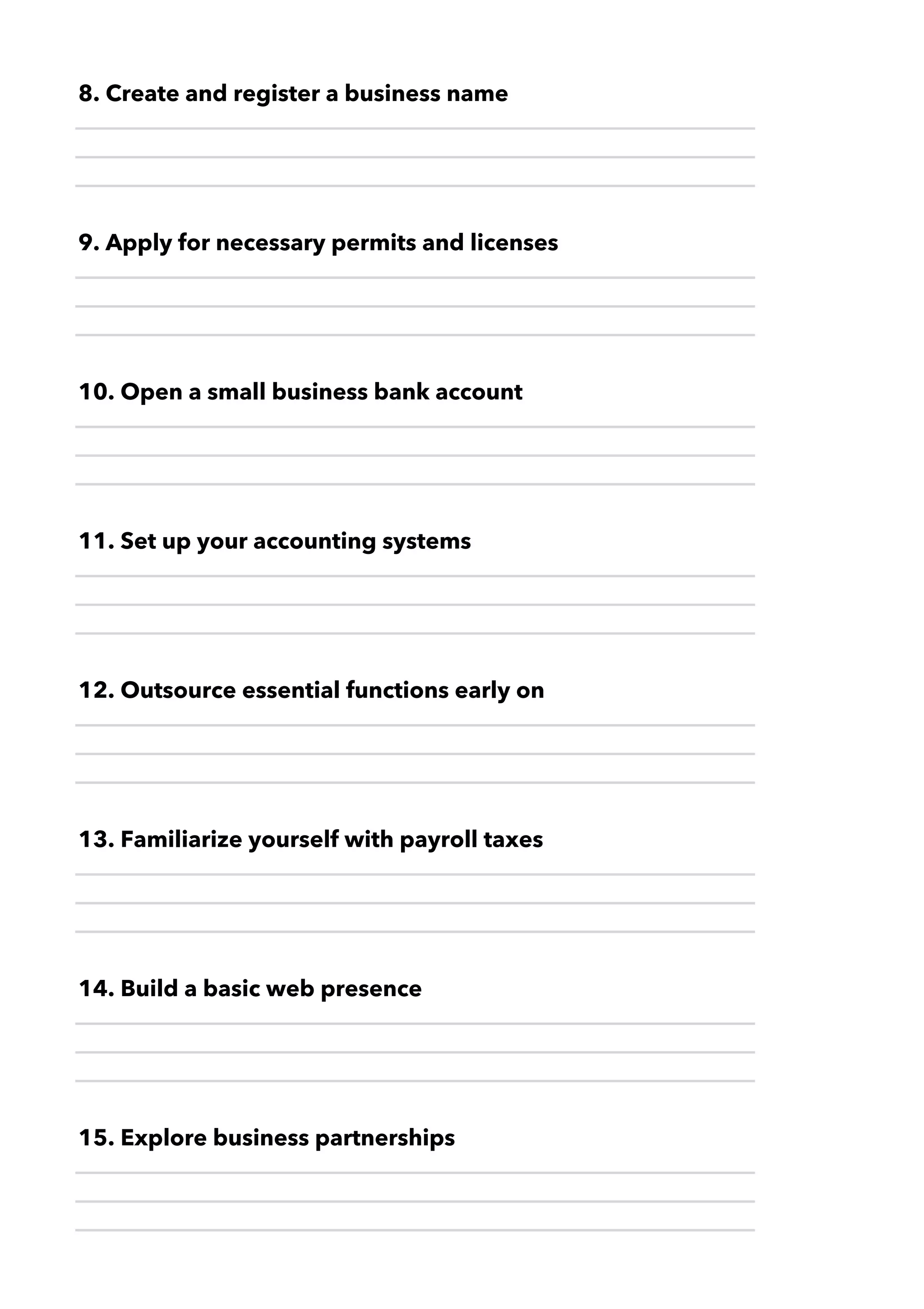 13. Familiarize yourself with payroll taxes
14. Build a basic web presence
15. Explore business partnerships
12. Outsource essential functions early on
11. Set up your accounting systems
8. Create and register a business name
9. Apply for necessary permits and licenses
10. Open a small business bank account