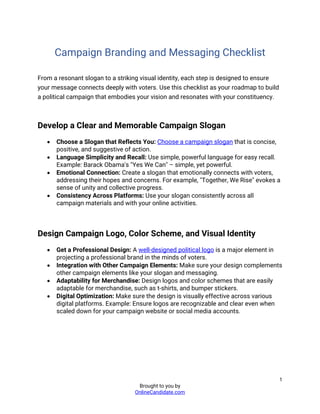 1
Brought to you by
OnlineCandidate.com
Campaign Branding and Messaging Checklist
From a resonant slogan to a striking visual identity, each step is designed to ensure
your message connects deeply with voters. Use this checklist as your roadmap to build
a political campaign that embodies your vision and resonates with your constituency.
Develop a Clear and Memorable Campaign Slogan
• Choose a Slogan that Reflects You: Choose a campaign slogan that is concise,
positive, and suggestive of action.
• Language Simplicity and Recall: Use simple, powerful language for easy recall.
Example: Barack Obama's "Yes We Can" – simple, yet powerful.
• Emotional Connection: Create a slogan that emotionally connects with voters,
addressing their hopes and concerns. For example, "Together, We Rise" evokes a
sense of unity and collective progress.
• Consistency Across Platforms: Use your slogan consistently across all
campaign materials and with your online activities.
Design Campaign Logo, Color Scheme, and Visual Identity
• Get a Professional Design: A well-designed political logo is a major element in
projecting a professional brand in the minds of voters.
• Integration with Other Campaign Elements: Make sure your design complements
other campaign elements like your slogan and messaging.
• Adaptability for Merchandise: Design logos and color schemes that are easily
adaptable for merchandise, such as t-shirts, and bumper stickers.
• Digital Optimization: Make sure the design is visually effective across various
digital platforms. Example: Ensure logos are recognizable and clear even when
scaled down for your campaign website or social media accounts.
 