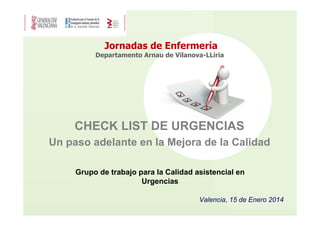 Jornadas de Enfermería
Departamento Arnau de Vilanova-LLiria

CHECK LIST DE URGENCIAS
Un paso adelante en la Mejora de la Calidad
Grupo de trabajo para la Calidad asistencial en
Urgencias
Valencia, 15 de Enero 2014

 