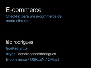 E-commerce 
Checklist para um e-commerce de 
moda eficiente 
léo rodrigues 
leo@leo.art.br 
skype: leonardopontorodrigues 
E-commerce / OSKLEN / OM.art 
 