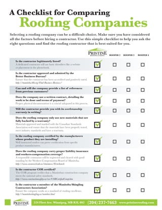 524 Fleet Ave. Winnipeg, MB R3L 0S2 (204)237-7663 www.pristineroofing.com
Is the contractor legitimately listed?
A dedicated contractor will use basic identifiers like a website
or placement in the phonebook.
Is the contractor approved and admired by the
Better Business Bureau?
Ensure that the contractor has been accredited and positively rated.
http://manitoba.bbb.org/Find-Business-Reviews/
Can and will the company provide a list of references
from previous customers?
Does the company use a written contract, detailing the
work to be done and terms of payment?
Proper, physical documentation is a crucial safeguard in this process.
Will the contractor provide you with its workmanship
warranty in writing?
Does the roofing company only use new materials that are
fully backed by a warranty?
Materials approved and marked with the Canadian Standards
Association seal ensure that the materials have been properly tested,
meet industry standards and have a warranty.
Is the roofing company certified by the manufacturers
whose product they are installing?
Well instructed roofers can prove certification from specific
product manufacturers.
Does the roofing company carry proper liability insurance
and workers-compensation coverage?
A responsible contractor will be registered and cleared with good
standing by the Workers Compensation Board of Manitoba.
http://www.securewcb.mb.ca/clearances/FirmSearch
Is the contractor COR certified?
The COR program verifies that a Manitoban construction company
meets the national safety standards.
http://www.constructionsafety.ca/cor/CORCertifiedComp.htm
Is the contractor a member of the Manitoba Shingling
Contractors Association?
Ensure the company works at a standard of roofing excellence.
http://manitobashingling.ca/members.html
Selecting a roofing company can be a difficult choice. Make sure you have considered
all the factors before hiring a contractor. Use this simple checklist to help you ask the
right questions and find the roofing contractor that is best suited for you.
Roofer 2	 Roofer 3	 Roofer 4
A Checklist for Comparing
Roofing Companies
 