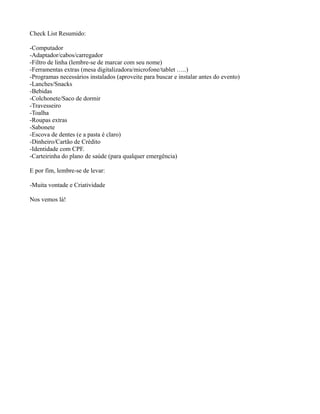 Check List Resumido:
-Computador
-Adaptador/cabos/carregador
-Filtro de linha (lembre-se de marcar com seu nome)
-Ferramentas extras (mesa digitalizadora/microfone/tablet …..)
-Programas necessários instalados (aproveite para buscar e instalar antes do evento)
-Lanches/Snacks
-Bebidas
-Colchonete/Saco de dormir
-Travesseiro
-Toalha
-Roupas extras
-Sabonete
-Escova de dentes (e a pasta é claro)
-Dinheiro/Cartão de Crédito
-Identidade com CPF.
-Carteirinha do plano de saúde (para qualquer emergência)
E por fim, lembre-se de levar:
-Muita vontade e Criatividade
Nos vemos lá!

 