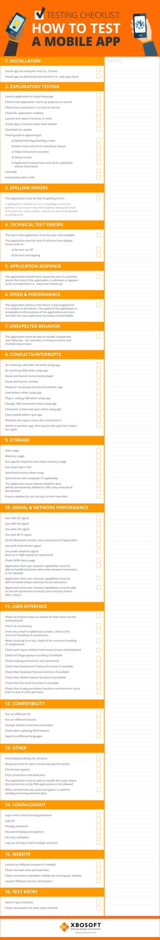 1. INSTALLATION
2. EXPLORATORY TESTING
3. SPELLING ERRORS
5. APPLICATION RESPONSE
4. TECHNICAL TEXT ERRORS
6. SPEED & PERFORMANCE
7. UNEXPECTED BEHAVIOR
8. CONFLICTS/INTERRUPTS
9. STORAGE
10. SIGNAL & NETWORK PERFORMANCE
Install app via computer link (i.e., iTunes)
Install app via download Internet link (i.e., web app store)
Launch application in target language
Ensure that application starts up properly on launch
Check that orientation is correct on launch
Check for application stability
Launch and close 5-10 times or more
Install app in location other than default
Download an update
Check graphics appearing in:
			 a) Splash/title/logo/loading screen
			 b) Main menu and all its subsidiary menus
			 c) Help/instructions screen(s)
			 d) About screen
			 e) Application pause menu and all its subsidiary
menus (if present)
Uninstall
Install when disk is full
The application must be free of spelling errors
A spelling error is defined as a strict misspelling of a word (no
grammar or punctuation rules will be applied). Missing diacriticals
and accents (e.g., acutes, cedillas, umlauts, etc.) will not be reported
as spelling errors.
The application should never leave the user in a position
where the state of the application is unknown or appears
to be unresponsive (i.e., may have locked up)
The text in the application must be clear and readable
The application must be free of technical text display
issues such as:
	 		 a) No text cut off
			 b) No text overlapping
The application works in the device it was targeted for.
It is usable on the device. The speed of the application is
acceptable to the purpose of the application and must
not alter the user experience by being uncontrollable
The application must be able to handle unexpected
user behavior – for example, erroneous actions and
multiple key presses
An incoming call/video call while using app
An incoming SMS while using app
Pause and launch music/movie player
Pause and launch camera
Pause (or not pause) and launch another app
Low battery when using app
Plug or unplug USB when using app
Change USB connection when using app
Close/lock screen and open when using app
Close mobile before quit app
Minimize the app to status bar and launch it
Switch to another app, then launch this app from status
bar again
Disk usage
Memory usage
Run app for long time and check memory usage
Use when disk is full
Save/load process when using
Synchronize with computer (if applicable)
The application must indicate whether data
will be permanently deleted or offer easy reversal of
the deletion
Ensure updates do not corrupt current save data
Use with 3G signal
Use with 4G signal
Use with LTE signal
Use with Wi-Fi signal
Verify Bluetooth transfer and connections (if applicable)
Use with intermittent signal
Use under weak/no signal
(such as in high-speed car, basement)
Check GPRS data usage
Application that uses network capabilities must be
able to handle situations where the network connection
is not allowed
Application that uses network capabilities must be
able to handle delays and any loss of connection
Application that uses network capabilities must be able
to use the connection correctly and correctly close it
after using it
NOTES:
TESTING CHECKLIST:
HOW TO TEST
A MOBILE APP
11. USER INTERFACE
Check all function keys on mobile for both touch screen
and keyboard
Check UI consistency
From very small to tablet-size screens, check UI for
incorrect handling of components
When zooming in or out, check UI for incorrect handling
of components
Check each input method: both touch screen and keyboard
Check 4/5 finger gesture scrolling if available
Check swiping consistency and awareness
Check that GameCenter feature functions if available
Check that Facebook feature functions if available
Check that Twitter feature functions if available
Check that the email functions if available
Check that in-app purchases functions and no errors occur
prior to and or after purchase
12. COMPATIBILITY
Run on different OS
Run on different devices
Change mobile’s time/time zone/date
Check after updating OS/firmware
Switch to different languages
13. OTHER
14. LOGIN/LOGOUT
15. WEBSITE
16. TEXT ENTRY
Find-ability/usability for all items
Response time for each critical task (performance)
File format support
Error prevention and detection
The application must be able to handle the cases where
the connection to the PIM applications is not allowed
When connections are used, encryption is used for
sending/receiving sensitive data
Log in with correct/wrong password
Log out
Change password
Password display (encryption)
Security validation
Log out and log in with multiple accounts
Launch by different browsers if needed
Check the look time and load time
Check consistency between mobile site and regular website
Launch different version of browsers
Switch input methods
Check association for each input method
www.xbosoft.com
 