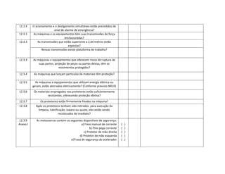 12.2.4    O acionamento e o desligamento simultâneo estão precedidos de
                          sinal de alarme de emergência?
12.3.1    As máquinas e os equipamentos têm suas transmissões de força
                                   enclausuradas?
12.3.2       As transmissões que estão superiores a 2,50 metros estão
                                      expostas?
                Nessas transmissões existe plataforma de trabalho?


12.3.3    As máquinas e equipamentos que oferecem riscos de ruptura de
              suas partes, projeção de peças ou partes destas, têm os
                              movimentos protegidos?

12.3.4     As máquinas que lançam partículas de materiais têm proteção?

12.3.5      As máquinas e equipamentos que utilizam energia elétrica ou
          geram, estão aterrados eletricamente? (Conforme previsto NR10)
12.3.6    Os materiais empregados nos protetores estão suficientemente
                    resistentes, oferecendo proteção efetiva?
12.3.7          Os protetores estão firmemente fixados na máquina?
12.3.8      Após os protetores tenham sido retirados para execução da
              limpeza, lubrificação, reparo ou ajuste, eles estão sendo
                              recolocados de imediato?

12.3.9      As motosserras contém os seguintes dispositivos de segurança:
Anexo I                                       a) Freio manual de corrente    (   )
                                                     b) Pino pega corrente   (   )
                                                c) Protetor de mão direita   (   )
                                            d) Protetor de mão esquerda      (   )
                                      e)Trava de segurança do acelerador     (   )
 