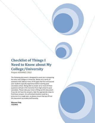Checklist of Things I
Need to Know about My
College/University
Project ADVANCE 2012

The following document is designed to assist you in preparing
for entry into College or University. Below are a series of
questions that address many of the gaps that first and second
year students typically experience before starting post-
secondary school. Being able to answer all or most of these
questions will aid in the transition from high school to post
secondary. Please take your time in filling out this document.
If you do not have the answers, take the appropriate steps to
find those answers. An unfinished checklist could be a
precursor to a rough year, so please ensure that you fill out
this document accurately and honestly.

Maureen Haig
7/2/2012
 