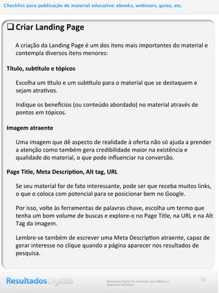 qCriar	
  Landing	
  Page
	
  	
  	
  	
  	
  	
  A	
  criação	
  da	
  Landing	
  Page	
  é	
  um	
  dos	
  itens	
  mais	
  importantes	
  do	
  material	
  e	
  
contempla	
  diversos	
  itens	
  menores:
Título,	
  subGtulo	
  e	
  tópicos
Escolha	
  um	
  Qtulo	
  e	
  um	
  subQtulo	
  para	
  o	
  material	
  que	
  se	
  destaquem	
  e	
  
sejam	
  atra@vos.
Indique	
  os	
  bene2cios	
  (ou	
  conteúdo	
  abordado)	
  no	
  material	
  através	
  de	
  
pontos	
  em	
  tópicos.
	
  
Imagem	
  atraente
Uma	
  imagem	
  que	
  dê	
  aspecto	
  de	
  realidade	
  à	
  oferta	
  não	
  só	
  ajuda	
  a	
  prender	
  
a	
  atenção	
  como	
  também	
  gera	
  credibilidade	
  maior	
  na	
  existência	
  e	
  
qualidade	
  do	
  material,	
  o	
  que	
  pode	
  inﬂuenciar	
  na	
  conversão.
Page	
  Title,	
  Meta	
  Descrip@on,	
  Alt	
  tag,	
  URL
Se	
  seu	
  material	
  for	
  de	
  fato	
  interessante,	
  pode	
  ser	
  que	
  receba	
  muitos	
  links,	
  
o	
  que	
  o	
  coloca	
  com	
  potencial	
  para	
  se	
  posicionar	
  bem	
  no	
  Google.
Por	
  isso,	
  volte	
  às	
  ferramentas	
  de	
  palavras	
  chave,	
  escolha	
  um	
  termo	
  que	
  
tenha	
  um	
  bom	
  volume	
  de	
  buscas	
  e	
  explore-­‐o	
  no	
  Page	
  Title,	
  na	
  URL	
  e	
  na	
  Alt	
  
Tag	
  da	
  imagem.
Lembre-­‐se	
  também	
  de	
  escrever	
  uma	
  Meta	
  Descrip@on	
  atraente,	
  capaz	
  de	
  
gerar	
  interesse	
  no	
  clique	
  quando	
  a	
  página	
  aparecer	
  nos	
  resultados	
  de	
  
pesquisa.	
  
10Marketing Digital de resultado para Médias e
Pequenas empresas
Checklist para publicação de material educativo: ebooks, webinars, guias, etc.
 