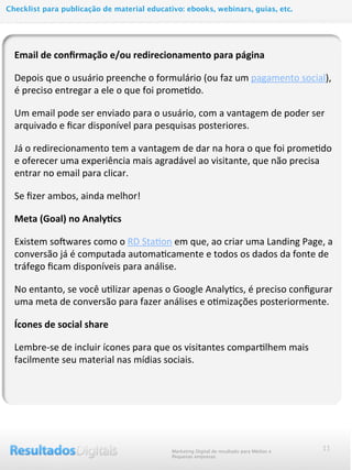11
Email	
  de	
  conﬁrmação	
  e/ou	
  redirecionamento	
  para	
  página	
  
Depois	
  que	
  o	
  usuário	
  preenche	
  o	
  formulário	
  (ou	
  faz	
  um	
  pagamento	
  social),	
  
é	
  preciso	
  entregar	
  a	
  ele	
  o	
  que	
  foi	
  prome@do.
Um	
  email	
  pode	
  ser	
  enviado	
  para	
  o	
  usuário,	
  com	
  a	
  vantagem	
  de	
  poder	
  ser	
  
arquivado	
  e	
  ﬁcar	
  disponível	
  para	
  pesquisas	
  posteriores.
Já	
  o	
  redirecionamento	
  tem	
  a	
  vantagem	
  de	
  dar	
  na	
  hora	
  o	
  que	
  foi	
  prome@do	
  
e	
  oferecer	
  uma	
  experiência	
  mais	
  agradável	
  ao	
  visitante,	
  que	
  não	
  precisa	
  
entrar	
  no	
  email	
  para	
  clicar.
Se	
  ﬁzer	
  ambos,	
  ainda	
  melhor!
Meta	
  (Goal)	
  no	
  Analy@cs
Existem	
  sohwares	
  como	
  o	
  RD	
  Sta@on	
  em	
  que,	
  ao	
  criar	
  uma	
  Landing	
  Page,	
  a	
  
conversão	
  já	
  é	
  computada	
  automa@camente	
  e	
  todos	
  os	
  dados	
  da	
  fonte	
  de	
  
tráfego	
  ﬁcam	
  disponíveis	
  para	
  análise.
No	
  entanto,	
  se	
  você	
  u@lizar	
  apenas	
  o	
  Google	
  Analy@cs,	
  é	
  preciso	
  conﬁgurar	
  
uma	
  meta	
  de	
  conversão	
  para	
  fazer	
  análises	
  e	
  o@mizações	
  posteriormente.
Ícones	
  de	
  social	
  share
Lembre-­‐se	
  de	
  incluir	
  ícones	
  para	
  que	
  os	
  visitantes	
  compar@lhem	
  mais	
  
facilmente	
  seu	
  material	
  nas	
  mídias	
  sociais.
Marketing Digital de resultado para Médias e
Pequenas empresas
Checklist para publicação de material educativo: ebooks, webinars, guias, etc.
 