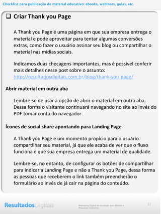 12
q Criar	
  Thank	
  you	
  Page
	
  	
  	
  	
  	
  A	
  Thank	
  you	
  Page	
  é	
  uma	
  página	
  em	
  que	
  sua	
  empresa	
  entrega	
  o	
  
material	
  e	
  pode	
  aproveitar	
  para	
  tentar	
  algumas	
  conversões	
  
extras,	
  como	
  fazer	
  o	
  usuário	
  assinar	
  seu	
  blog	
  ou	
  compar@lhar	
  o	
  
material	
  nas	
  mídias	
  sociais.
Indicamos	
  duas	
  checagens	
  importantes,	
  mas	
  é	
  possível	
  conferir	
  
mais	
  detalhes	
  nesse	
  post	
  sobre	
  o	
  assunto:
hlp://resultadosdigitais.com.br/blog/thank-­‐you-­‐page/	
  
Abrir	
  material	
  em	
  outra	
  aba
Lembre-­‐se	
  de	
  usar	
  a	
  opção	
  de	
  abrir	
  o	
  material	
  em	
  outra	
  aba.	
  
Dessa	
  forma	
  o	
  visitante	
  con@nuará	
  navegando	
  no	
  site	
  ao	
  invés	
  do	
  
PDF	
  tomar	
  conta	
  do	
  navegador.
	
  
Ícones	
  de	
  social	
  share	
  apontando	
  para	
  Landing	
  Page
A	
  Thank	
  you	
  Page	
  é	
  um	
  momento	
  propício	
  para	
  o	
  usuário	
  
compar@lhar	
  seu	
  material,	
  já	
  que	
  ele	
  acaba	
  de	
  ver	
  que	
  o	
  ﬂuxo	
  
funciona	
  e	
  que	
  sua	
  empresa	
  entrega	
  um	
  material	
  de	
  qualidade.	
  
Lembre-­‐se,	
  no	
  entanto,	
  de	
  conﬁgurar	
  os	
  botões	
  de	
  compar@lhar	
  
para	
  indicar	
  a	
  Landing	
  Page	
  e	
  não	
  a	
  Thank	
  you	
  Page,	
  dessa	
  forma	
  
as	
  pessoas	
  que	
  receberem	
  o	
  link	
  também	
  preencherão	
  o	
  
formulário	
  ao	
  invés	
  de	
  já	
  cair	
  na	
  página	
  do	
  conteúdo.
Marketing Digital de resultado para Médias e
Pequenas empresas
Checklist para publicação de material educativo: ebooks, webinars, guias, etc.
 