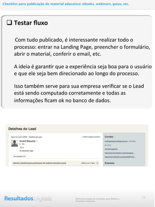 q Testar	
  ﬂuxo
	
  	
  	
  	
  	
  	
  Com	
  tudo	
  publicado,	
  é	
  interessante	
  realizar	
  todo	
  o	
  
processo:	
  entrar	
  na	
  Landing	
  Page,	
  preencher	
  o	
  formulário,	
  
abrir	
  o	
  material,	
  conferir	
  o	
  email,	
  etc.
A	
  ideia	
  é	
  garanMr	
  que	
  a	
  experiência	
  seja	
  boa	
  para	
  o	
  usuário	
  
e	
  que	
  ele	
  seja	
  bem	
  direcionado	
  ao	
  longo	
  do	
  processo.
Isso	
  também	
  serve	
  para	
  sua	
  empresa	
  veriﬁcar	
  se	
  o	
  Lead	
  
está	
  sendo	
  computado	
  corretamente	
  e	
  todas	
  as	
  
informações	
  ﬁcam	
  ok	
  no	
  banco	
  de	
  dados.
13Marketing Digital de resultado para Médias e
Pequenas empresas
Checklist para publicação de material educativo: ebooks, webinars, guias, etc.
 