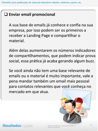 q Enviar	
  email	
  promocional
	
  	
  	
  	
  	
  A	
  sua	
  base	
  de	
  emails	
  já	
  conhece	
  e	
  conﬁa	
  na	
  sua	
  
empresa,	
  por	
  isso	
  podem	
  ser	
  os	
  primeiros	
  a	
  
receber	
  a	
  Landing	
  Page	
  e	
  comparMlhar	
  o	
  
material.
Além	
  delas	
  aumentarem	
  os	
  números	
  indicadores	
  
de	
  comparMlhamentos,	
  que	
  podem	
  indicar	
  prova	
  
social,	
  essa	
  práMca	
  já	
  acaba	
  gerando	
  algum	
  buzz.
Se	
  você	
  ainda	
  não	
  tem	
  uma	
  base	
  relevante	
  de	
  
emails	
  ou	
  o	
  material	
  é	
  muito	
  importante,	
  vale	
  a	
  
pena	
  mandar	
  também	
  um	
  email	
  mais	
  pessoal	
  
para	
  contatos	
  relevantes	
  que	
  você	
  conheça	
  no	
  
mercado	
  em	
  que	
  atua.	
  
14Marketing Digital de resultado para Médias e
Pequenas empresas
Checklist para publicação de material educativo: ebooks, webinars, guias, etc.
 