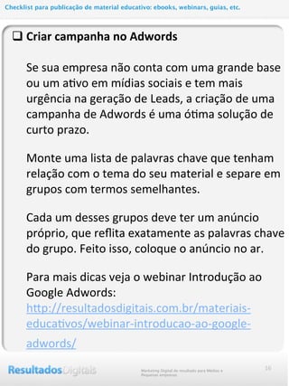 16
q Criar	
  campanha	
  no	
  Adwords
	
  	
  	
  	
  	
  Se	
  sua	
  empresa	
  não	
  conta	
  com	
  uma	
  grande	
  base	
  
ou	
  um	
  aMvo	
  em	
  mídias	
  sociais	
  e	
  tem	
  mais	
  
urgência	
  na	
  geração	
  de	
  Leads,	
  a	
  criação	
  de	
  uma	
  
campanha	
  de	
  Adwords	
  é	
  uma	
  óMma	
  solução	
  de	
  
curto	
  prazo.
Monte	
  uma	
  lista	
  de	
  palavras	
  chave	
  que	
  tenham	
  
relação	
  com	
  o	
  tema	
  do	
  seu	
  material	
  e	
  separe	
  em	
  
grupos	
  com	
  termos	
  semelhantes.
Cada	
  um	
  desses	
  grupos	
  deve	
  ter	
  um	
  anúncio	
  
próprio,	
  que	
  reﬂita	
  exatamente	
  as	
  palavras	
  chave	
  
do	
  grupo.	
  Feito	
  isso,	
  coloque	
  o	
  anúncio	
  no	
  ar.
Para	
  mais	
  dicas	
  veja	
  o	
  webinar	
  Introdução	
  ao	
  
Google	
  Adwords:
	
  	
  	
  	
  	
  hcp://resultadosdigitais.com.br/materiais-­‐
educaMvos/webinar-­‐introducao-­‐ao-­‐google-­‐
adwords/
Marketing Digital de resultado para Médias e
Pequenas empresas
Checklist para publicação de material educativo: ebooks, webinars, guias, etc.
 
