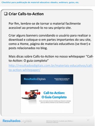 q Criar	
  Calls-­‐to-­‐Ac@on
	
  	
  	
  	
  	
  	
  Por	
  ﬁm,	
  lembre-­‐se	
  de	
  tornar	
  o	
  material	
  facilmente	
  
acessível	
  ao	
  promovê-­‐lo	
  no	
  seu	
  próprio	
  site.
Criar	
  alguns	
  banners	
  convidando	
  o	
  usuário	
  para	
  realizar	
  o	
  
download	
  e	
  coloque-­‐o	
  em	
  partes	
  importantes	
  do	
  seu	
  site,	
  
como	
  a	
  Home,	
  página	
  de	
  materiais	
  educaMvos	
  (se	
  Mver)	
  e	
  
posts	
  relacionados	
  no	
  blog.	
  
	
  	
  	
  	
  	
  	
  Mais	
  dicas	
  sobre	
  Calls-­‐to-­‐AcMon	
  no	
  nosso	
  whitepaper	
  “Call-­‐
to-­‐AcMon:	
  O	
  guia	
  completo”
	
  	
  	
  	
  	
  hcp://resultadosdigitais.com.br/materiais-­‐educaMvos/call-­‐
to-­‐acMon-­‐whitepaper/	
  
17Marketing Digital de resultado para Médias e
Pequenas empresas
Checklist para publicação de material educativo: ebooks, webinars, guias, etc.
 