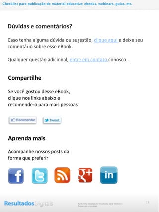 18
Compar@lhe
	
  
Se	
  você	
  gostou	
  desse	
  eBook,	
  
clique	
  nos	
  links	
  abaixo	
  e	
  
recomende-­‐o	
  para	
  mais	
  pessoas	
  
Dúvidas	
  e	
  comentários?
	
  
Caso	
  tenha	
  alguma	
  dúvida	
  ou	
  sugestão,	
  clique	
  aqui	
  e	
  deixe	
  seu	
  
comentário	
  sobre	
  esse	
  eBook.
	
  
Qualquer	
  questão	
  adicional,	
  entre	
  em	
  contato	
  conosco	
  .
Marketing Digital de resultado para Médias e
Pequenas empresas
Checklist para publicação de material educativo: ebooks, webinars, guias, etc.
Aprenda	
  mais
	
  
Acompanhe	
  nossos	
  posts	
  da	
  
forma	
  que	
  preferir
 