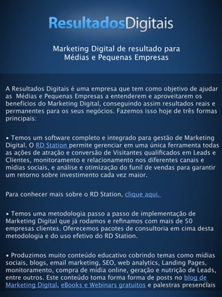 19
Marketing Digital de resultado para
Médias e Pequenas Empresas
A Resultados Digitais é uma empresa que tem como objetivo de ajudar
as Médias e Pequenas Empresas a entenderem e aproveitarem os
benefícios do Marketing Digital, conseguindo assim resultados reais e
permanentes para os seus negócios. Fazemos isso hoje de três formas
principais:
• Temos um software completo e integrado para gestão de Marketing
Digital. O RD Station permite gerenciar em uma única ferramenta todas
as ações de atração e conversão de Visitantes qualiﬁcados em Leads e
Clientes, monitoramento e relacionamento nos diferentes canais e
mídias sociais, e análise e otimização do funil de vendas para garantir
um retorno sobre investimento cada vez maior.
Para conhecer mais sobre o RD Station, clique aqui.
• Temos uma metodologia passo a passo de implementação de
Marketing Digital que já rodamos e reﬁnamos com mais de 50
empresas clientes. Oferecemos pacotes de consultoria em cima desta
metodologia e do uso efetivo do RD Station.
• Produzimos muito conteúdo educativo cobrindo temas como mídias
sociais, blogs, email marketing, SEO, web analytics, Landing Pages,
monitoramento, compra de mídia online, geração e nutrição de Leads,
entre outros. Este conteúdo toma forma forma de posts no blog de
Marketing Digital, eBooks e Webinars gratuitos e palestras presenciais
 
