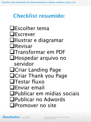 qEscolher tema
qEscrever
qIlustrar e diagramar
qRevisar
qTransformar em PDF
qHospedar arquivo no
servidor
qCriar Landing Page
qCriar Thank you Page
qTestar ﬂuxo
qEnviar email
qPublicar em mídias sociais
qPublicar no Adwords
qPromover no site
2
Checklist resumido:
Marketing Digital de resultado para Médias e
Pequenas empresas
Checklist para publicação de material educativo: ebooks, webinars, guias, etc.
 
