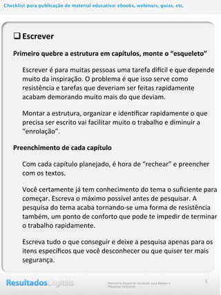 qEscrever	
  
Primeiro	
  quebre	
  a	
  estrutura	
  em	
  capítulos,	
  monte	
  o	
  “esqueleto”
Escrever	
  é	
  para	
  muitas	
  pessoas	
  uma	
  tarefa	
  di2cil	
  e	
  que	
  depende	
  
muito	
  da	
  inspiração.	
  O	
  problema	
  é	
  que	
  isso	
  serve	
  como	
  
resistência	
  e	
  tarefas	
  que	
  deveriam	
  ser	
  feitas	
  rapidamente	
  
acabam	
  demorando	
  muito	
  mais	
  do	
  que	
  deviam.
Montar	
  a	
  estrutura,	
  organizar	
  e	
  iden@ﬁcar	
  rapidamente	
  o	
  que	
  
precisa	
  ser	
  escrito	
  vai	
  facilitar	
  muito	
  o	
  trabalho	
  e	
  diminuir	
  a	
  
“enrolação”.
Preenchimento	
  de	
  cada	
  capítulo	
  
Com	
  cada	
  capítulo	
  planejado,	
  é	
  hora	
  de	
  “rechear”	
  e	
  preencher	
  
com	
  os	
  textos.	
  
Você	
  certamente	
  já	
  tem	
  conhecimento	
  do	
  tema	
  o	
  suﬁciente	
  para	
  
começar.	
  Escreva	
  o	
  máximo	
  possível	
  antes	
  de	
  pesquisar.	
  A	
  
pesquisa	
  do	
  tema	
  acaba	
  tornando-­‐se	
  uma	
  forma	
  de	
  resistência	
  
também,	
  um	
  ponto	
  de	
  conforto	
  que	
  pode	
  te	
  impedir	
  de	
  terminar	
  
o	
  trabalho	
  rapidamente.
Escreva	
  tudo	
  o	
  que	
  conseguir	
  e	
  deixe	
  a	
  pesquisa	
  apenas	
  para	
  os	
  
itens	
  especíﬁcos	
  que	
  você	
  desconhecer	
  ou	
  que	
  quiser	
  ter	
  mais	
  
segurança.
Marketing Digital de resultado para Médias e
Pequenas empresas
Checklist para publicação de material educativo: ebooks, webinars, guias, etc.
5
 