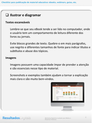 q Ilustrar	
  e	
  diagramar
Textos	
  escaneáveis
Lembre-­‐se	
  que	
  seu	
  eBook	
  tende	
  a	
  ser	
  lido	
  no	
  computador,	
  onde	
  
o	
  usuário	
  tem	
  um	
  comportamento	
  de	
  leitura	
  diferente	
  dos	
  
livros	
  ou	
  jornais.
Evite	
  blocos	
  grandes	
  de	
  texto.	
  Quebre-­‐o	
  em	
  mais	
  parágrafos,	
  
use	
  negrito	
  e	
  diferentes	
  tamanhos	
  de	
  fonte	
  para	
  indicar	
  Qtulos	
  e	
  	
  
subQtulos	
  e	
  abuse	
  dos	
  tópicos.
Imagens	
  
Imagens	
  possuem	
  uma	
  capacidade	
  ímpar	
  de	
  prender	
  a	
  atenção	
  
e	
  são	
  essenciais	
  nesse	
  @po	
  de	
  material.
Screenshots	
  e	
  exemplos	
  também	
  ajudam	
  a	
  tornar	
  a	
  explicação	
  
mais	
  clara	
  e	
  são	
  muito	
  bem-­‐vindos.
6Marketing Digital de resultado para Médias e
Pequenas empresas
Checklist para publicação de material educativo: ebooks, webinars, guias, etc.
 
