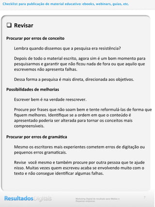 q Revisar	
  
	
  
Procurar	
  por	
  erros	
  de	
  conceito
Lembra	
  quando	
  dissemos	
  que	
  a	
  pesquisa	
  era	
  resistência?	
  
Depois	
  de	
  todo	
  o	
  material	
  escrito,	
  agora	
  sim	
  é	
  um	
  bom	
  momento	
  para	
  
pesquisarmos	
  e	
  garan@r	
  que	
  não	
  ﬁcou	
  nada	
  de	
  fora	
  ou	
  que	
  aquilo	
  que	
  
escrevemos	
  não	
  apresenta	
  falhas.
Dessa	
  forma	
  a	
  pesquisa	
  é	
  mais	
  direta,	
  direcionada	
  aos	
  obje@vos.
Possibilidades	
  de	
  melhorias	
  
Escrever	
  bem	
  é	
  na	
  verdade	
  reescrever.
Procure	
  por	
  frases	
  que	
  não	
  soam	
  bem	
  e	
  tente	
  reformulá-­‐las	
  de	
  forma	
  que	
  
ﬁquem	
  melhores.	
  Iden@ﬁque	
  se	
  a	
  ordem	
  em	
  que	
  o	
  conteúdo	
  é	
  
apresentado	
  poderia	
  ser	
  alterada	
  para	
  tornar	
  os	
  conceitos	
  mais	
  
compreensíveis.
	
  
Procurar	
  por	
  erros	
  de	
  gramá@ca
Mesmo	
  os	
  escritores	
  mais	
  experientes	
  cometem	
  erros	
  de	
  digitação	
  ou	
  
pequenos	
  erros	
  grama@cais.
Revise	
  	
  você	
  mesmo	
  e	
  também	
  procure	
  por	
  outra	
  pessoa	
  que	
  te	
  ajude	
  
nisso.	
  Muitas	
  vezes	
  quem	
  escreveu	
  acaba	
  se	
  envolvendo	
  muito	
  com	
  o	
  
texto	
  e	
  não	
  consegue	
  iden@ﬁcar	
  algumas	
  falhas.
7Marketing Digital de resultado para Médias e
Pequenas empresas
Checklist para publicação de material educativo: ebooks, webinars, guias, etc.
 